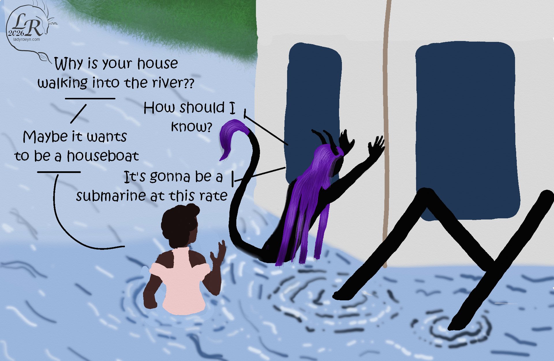 
Simple colored cartoon. Zhenshay, a reflectionless black figure with horns, a tail, and long purple hair, is speaking with Piper, a plump woman with brown skin and dark curly hair. They are both in a river, with Zhenshay braced as if trying in vain to push an entire gigantic house back out of the river. 
Piper: Why is your house walking into the river?? 
Zhenshay: How should I know? 
Piper: Maybe it wants to be a houseboat 
Zhenshay: It's gonna be a submarine at this rate